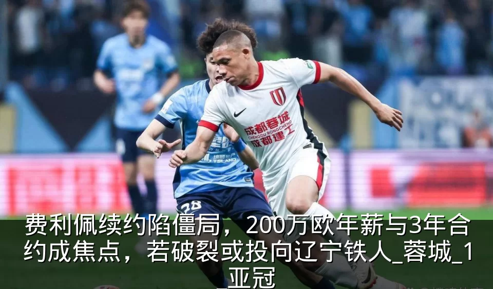 费利佩续约陷僵局，200万欧年薪与3年合约成焦点，若破裂或投向辽宁铁人_蓉城_1_亚冠