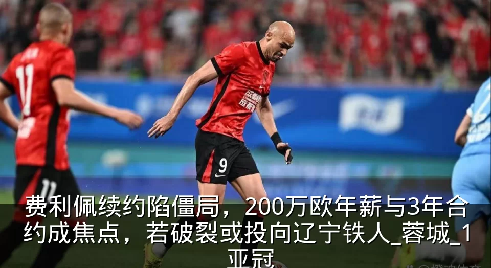 费利佩续约陷僵局，200万欧年薪与3年合约成焦点，若破裂或投向辽宁铁人_蓉城_1_亚冠